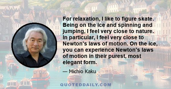 For relaxation, I like to figure skate. Being on the ice and spinning and jumping, I feel very close to nature. In particular, I feel very close to Newton's laws of motion. On the ice, you can experience Newton's laws