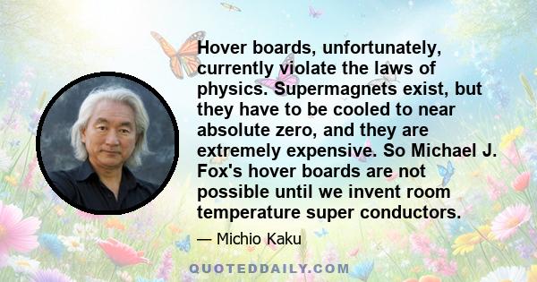 Hover boards, unfortunately, currently violate the laws of physics. Supermagnets exist, but they have to be cooled to near absolute zero, and they are extremely expensive. So Michael J. Fox's hover boards are not