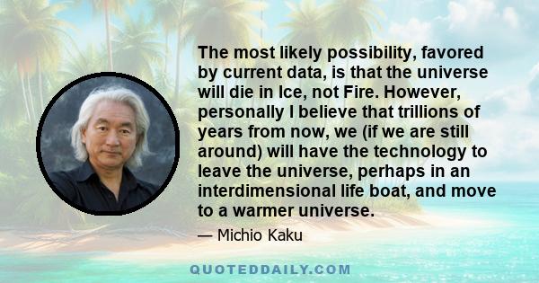The most likely possibility, favored by current data, is that the universe will die in Ice, not Fire. However, personally I believe that trillions of years from now, we (if we are still around) will have the technology