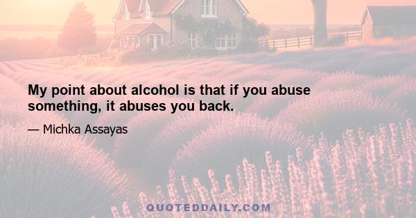 My point about alcohol is that if you abuse something, it abuses you back.