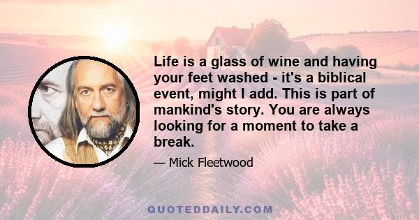 Life is a glass of wine and having your feet washed - it's a biblical event, might I add. This is part of mankind's story. You are always looking for a moment to take a break.