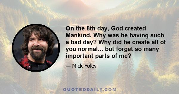 On the 8th day, God created Mankind. Why was he having such a bad day? Why did he create all of you normal... but forget so many important parts of me?