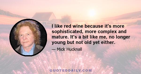 I like red wine because it's more sophisticated, more complex and mature. It's a bit like me, no longer young but not old yet either.