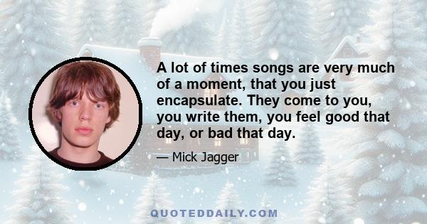 A lot of times songs are very much of a moment, that you just encapsulate. They come to you, you write them, you feel good that day, or bad that day.