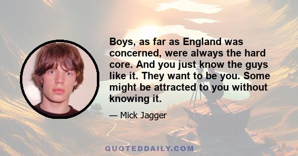 Boys, as far as England was concerned, were always the hard core. And you just know the guys like it. They want to be you. Some might be attracted to you without knowing it.