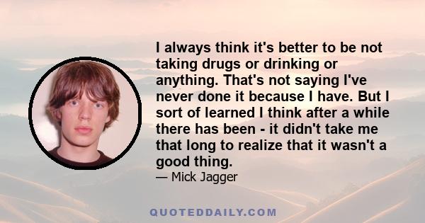 I always think it's better to be not taking drugs or drinking or anything. That's not saying I've never done it because I have. But I sort of learned I think after a while there has been - it didn't take me that long to 