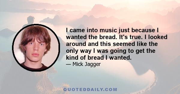 I came into music just because I wanted the bread. It's true. I looked around and this seemed like the only way I was going to get the kind of bread I wanted.