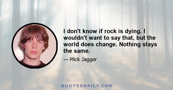 I don't know if rock is dying. I wouldn't want to say that, but the world does change. Nothing stays the same.