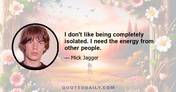 I don't like being completely isolated. I need the energy from other people.