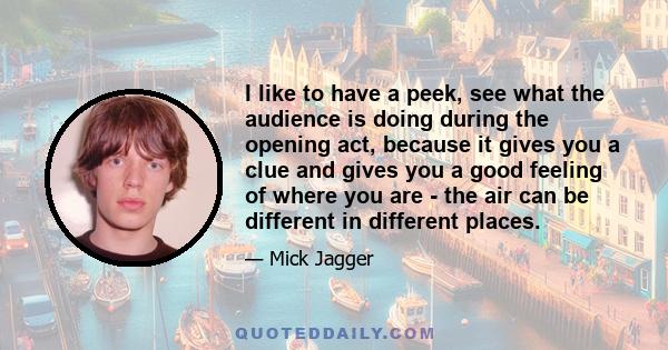 I like to have a peek, see what the audience is doing during the opening act, because it gives you a clue and gives you a good feeling of where you are - the air can be different in different places.