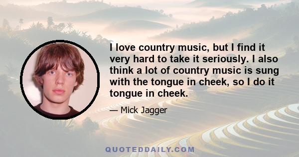 I love country music, but I find it very hard to take it seriously. I also think a lot of country music is sung with the tongue in cheek, so I do it tongue in cheek.