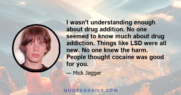 I wasn't understanding enough about drug addition. No one seemed to know much about drug addiction. Things like LSD were all new. No one knew the harm. People thought cocaine was good for you.