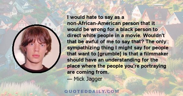 I would hate to say as a non-African-American person that it would be wrong for a black person to direct white people in a movie. Wouldn't that be awful of me to say that? The only sympathizing thing I might say for