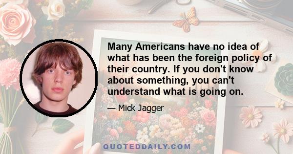 Many Americans have no idea of what has been the foreign policy of their country. If you don't know about something, you can't understand what is going on.