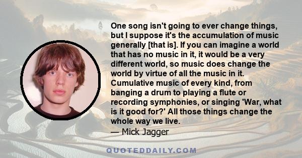 One song isn't going to ever change things, but I suppose it's the accumulation of music generally [that is]. If you can imagine a world that has no music in it, it would be a very different world, so music does change