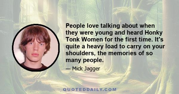 People love talking about when they were young and heard Honky Tonk Women for the first time. It's quite a heavy load to carry on your shoulders, the memories of so many people.