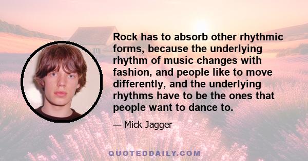 Rock has to absorb other rhythmic forms, because the underlying rhythm of music changes with fashion, and people like to move differently, and the underlying rhythms have to be the ones that people want to dance to.