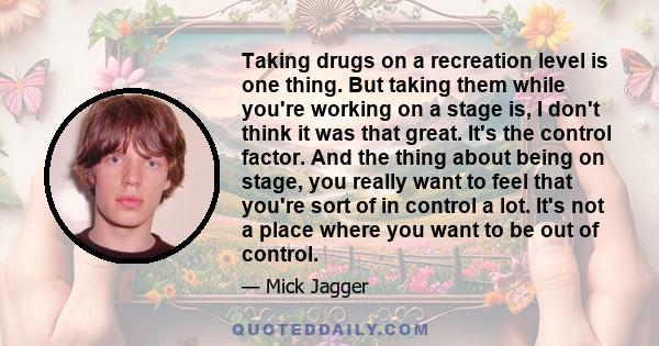 Taking drugs on a recreation level is one thing. But taking them while you're working on a stage is, I don't think it was that great. It's the control factor. And the thing about being on stage, you really want to feel