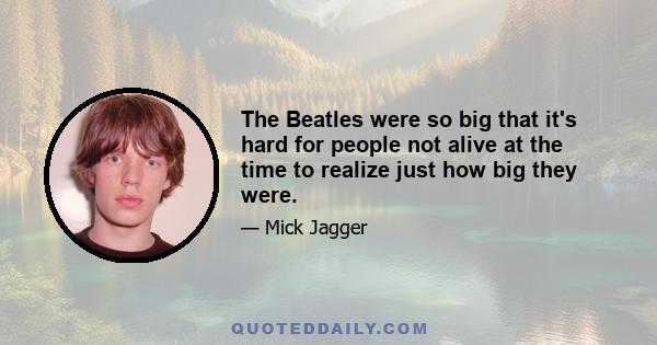 The Beatles were so big that it's hard for people not alive at the time to realize just how big they were.