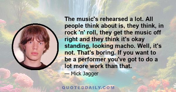 The music's rehearsed a lot. All people think about is, they think, in rock 'n' roll, they get the music off right and they think it's okay standing, looking macho. Well, it's not. That's boring. If you want to be a