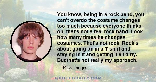 You know, being in a rock band, you can't overdo the costume changes too much because everyone thinks, oh, that's not a real rock band. Look how many times he changes costumes. That's not rock. Rock's about going on in