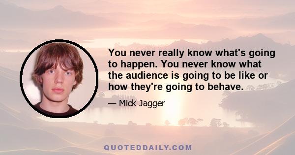 You never really know what's going to happen. You never know what the audience is going to be like or how they're going to behave.