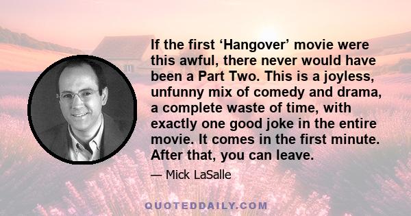 If the first ‘Hangover’ movie were this awful, there never would have been a Part Two. This is a joyless, unfunny mix of comedy and drama, a complete waste of time, with exactly one good joke in the entire movie. It