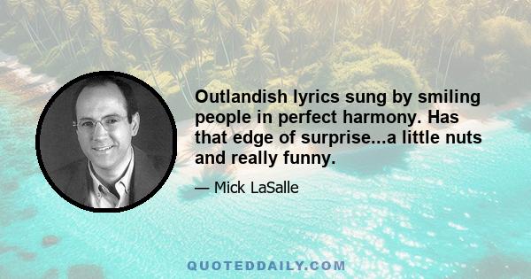 Outlandish lyrics sung by smiling people in perfect harmony. Has that edge of surprise...a little nuts and really funny.