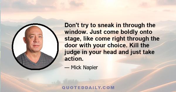 Don't try to sneak in through the window. Just come boldly onto stage, like come right through the door with your choice. Kill the judge in your head and just take action.