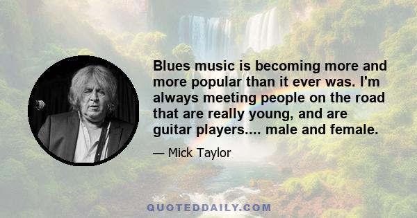 Blues music is becoming more and more popular than it ever was. I'm always meeting people on the road that are really young, and are guitar players.... male and female.