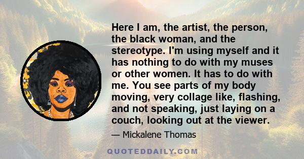 Here I am, the artist, the person, the black woman, and the stereotype. I'm using myself and it has nothing to do with my muses or other women. It has to do with me. You see parts of my body moving, very collage like,