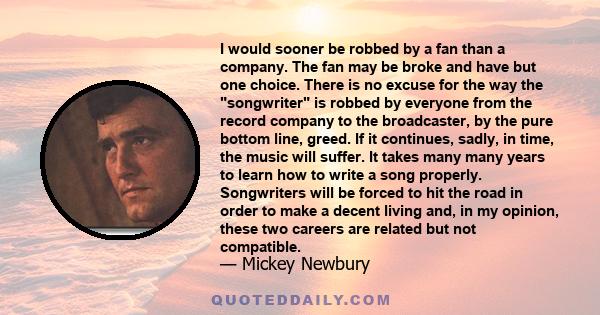 I would sooner be robbed by a fan than a company. The fan may be broke and have but one choice. There is no excuse for the way the songwriter is robbed by everyone from the record company to the broadcaster, by the pure 