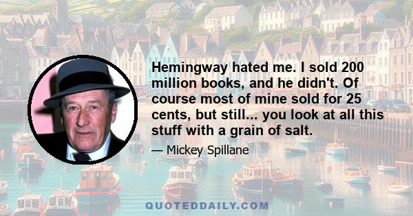 Hemingway hated me. I sold 200 million books, and he didn't. Of course most of mine sold for 25 cents, but still... you look at all this stuff with a grain of salt.