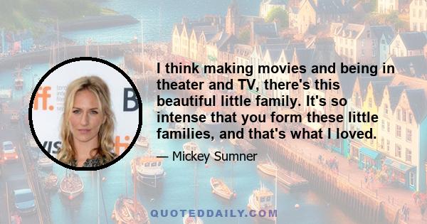 I think making movies and being in theater and TV, there's this beautiful little family. It's so intense that you form these little families, and that's what I loved.