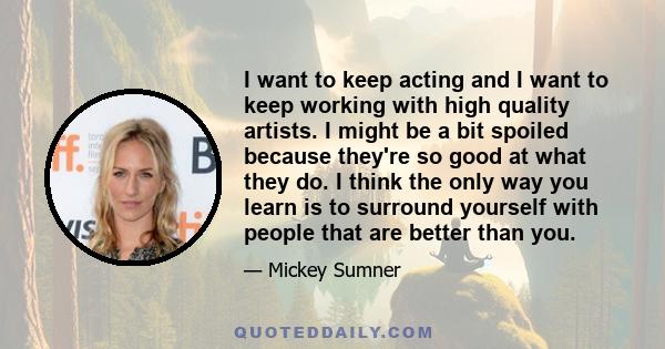 I want to keep acting and I want to keep working with high quality artists. I might be a bit spoiled because they're so good at what they do. I think the only way you learn is to surround yourself with people that are