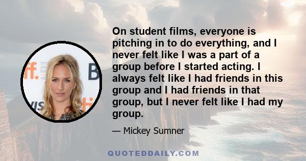 On student films, everyone is pitching in to do everything, and I never felt like I was a part of a group before I started acting. I always felt like I had friends in this group and I had friends in that group, but I