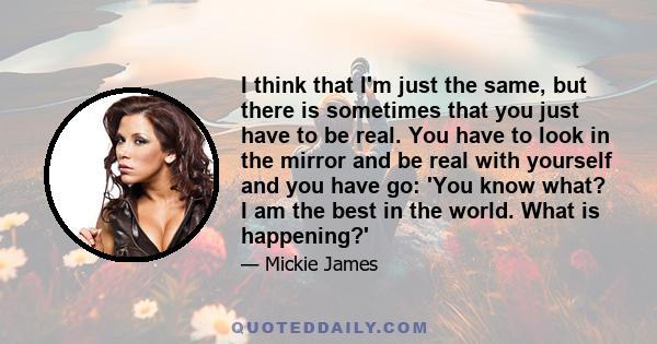 I think that I'm just the same, but there is sometimes that you just have to be real. You have to look in the mirror and be real with yourself and you have go: 'You know what? I am the best in the world. What is