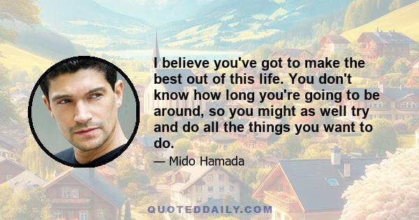 I believe you've got to make the best out of this life. You don't know how long you're going to be around, so you might as well try and do all the things you want to do.