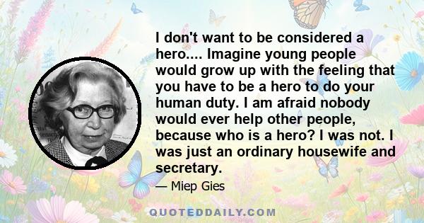 I don't want to be considered a hero.... Imagine young people would grow up with the feeling that you have to be a hero to do your human duty. I am afraid nobody would ever help other people, because who is a hero? I