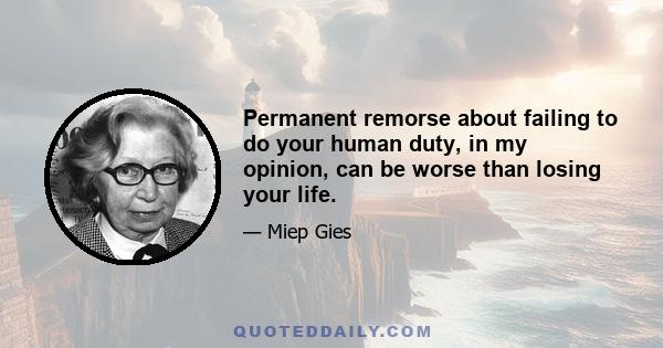 Permanent remorse about failing to do your human duty, in my opinion, can be worse than losing your life.