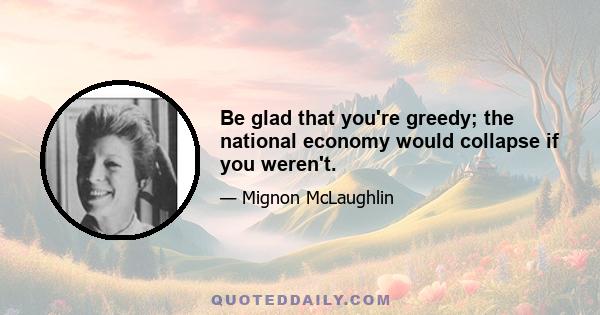 Be glad that you're greedy; the national economy would collapse if you weren't.