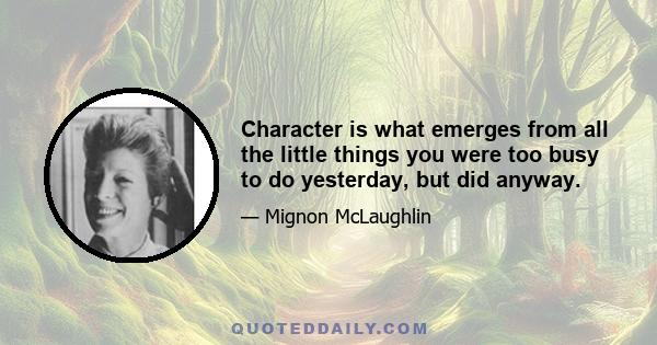 Character is what emerges from all the little things you were too busy to do yesterday, but did anyway.