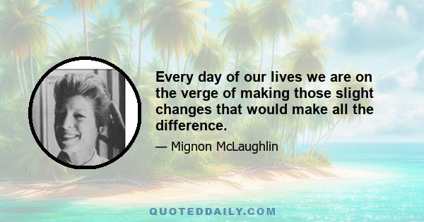 Every day of our lives we are on the verge of making those slight changes that would make all the difference.