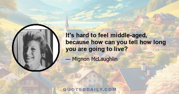 It's hard to feel middle-aged, because how can you tell how long you are going to live?