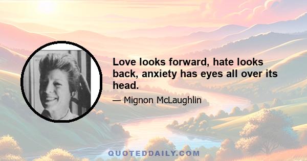 Love looks forward, hate looks back, anxiety has eyes all over its head.