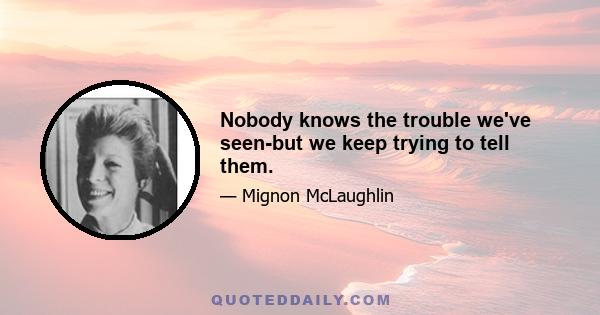 Nobody knows the trouble we've seen-but we keep trying to tell them.