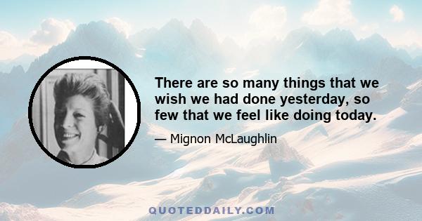 There are so many things that we wish we had done yesterday, so few that we feel like doing today.