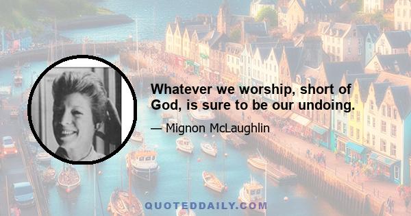 Whatever we worship, short of God, is sure to be our undoing.