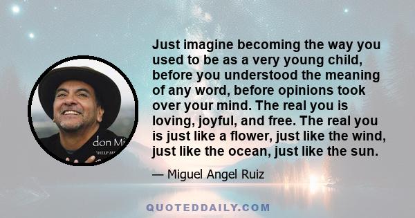 Just imagine becoming the way you used to be as a very young child, before you understood the meaning of any word, before opinions took over your mind. The real you is loving, joyful, and free. The real you is just like 