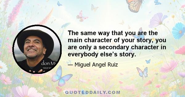 The same way that you are the main character of your story, you are only a secondary character in everybody else’s story.